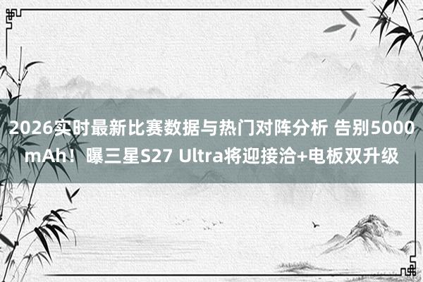 2026实时最新比赛数据与热门对阵分析 告别5000mAh！曝三星S27 Ultra将迎接洽+电板双升级