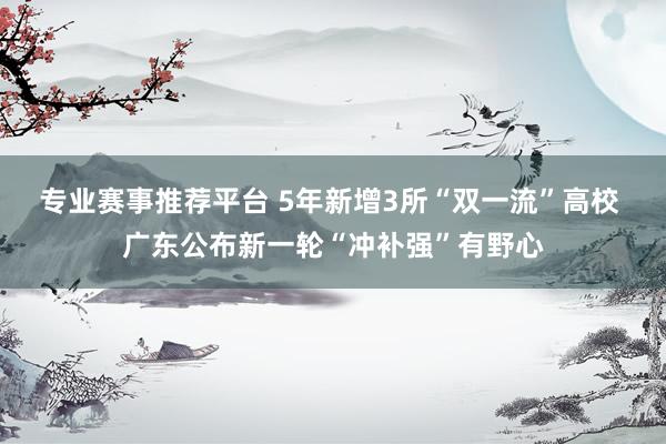 专业赛事推荐平台 5年新增3所“双一流”高校 广东公布新一轮“冲补强”有野心