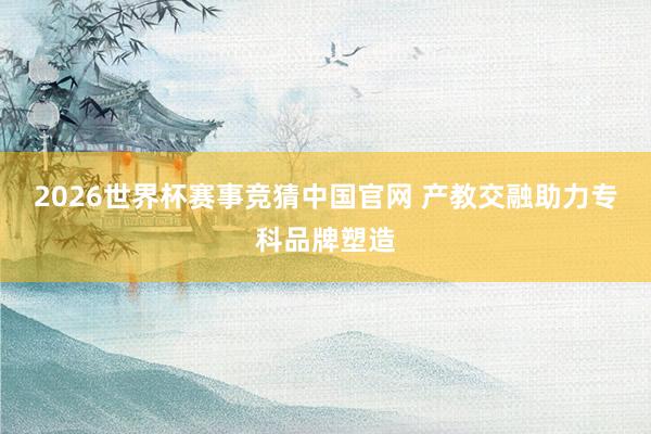 2026世界杯赛事竞猜中国官网 产教交融助力专科品牌塑造
