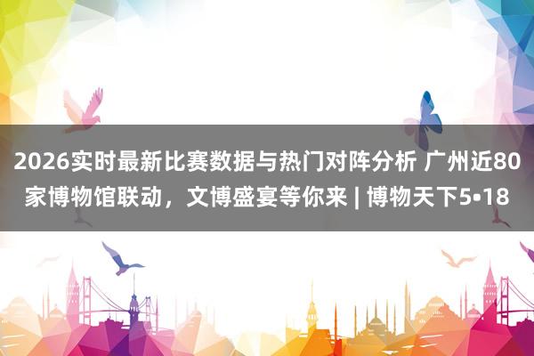2026实时最新比赛数据与热门对阵分析 广州近80家博物馆联动,文博盛宴等你来 | 博物天下5•18