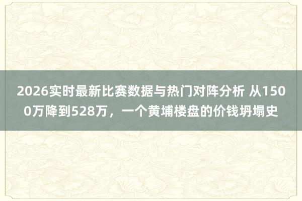 2026实时最新比赛数据与热门对阵分析 从1500万降到528万，一个黄埔楼盘的价钱坍塌史