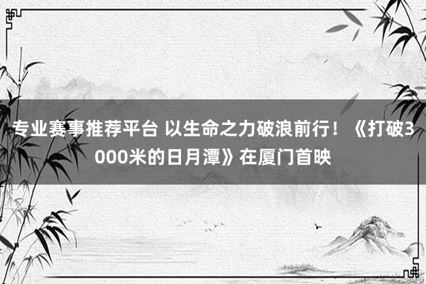 专业赛事推荐平台 以生命之力破浪前行!《打破3000米的日月潭》在厦门首映
