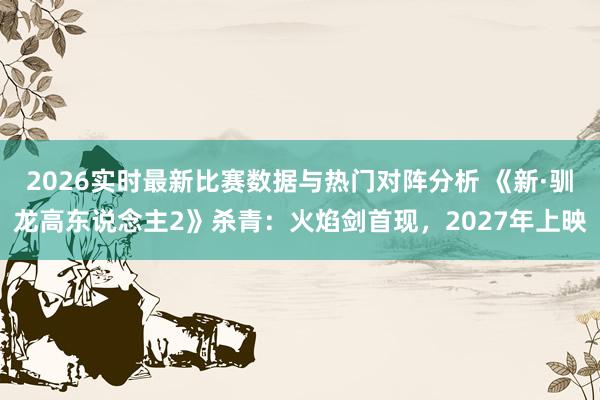 2026实时最新比赛数据与热门对阵分析 《新·驯龙高东说念主2》杀青：火焰剑首现，2027年上映