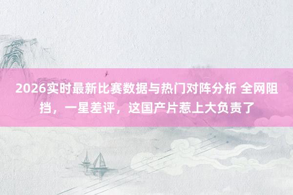 2026实时最新比赛数据与热门对阵分析 全网阻挡，一星差评，这国产片惹上大负责了
