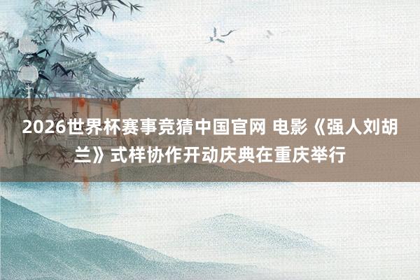 2026世界杯赛事竞猜中国官网 电影《强人刘胡兰》式样协作开动庆典在重庆举行