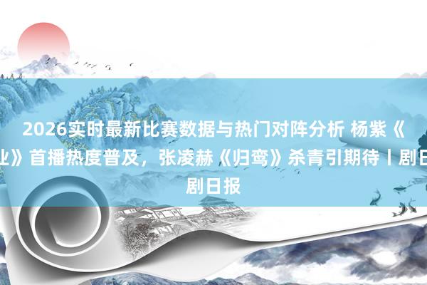 2026实时最新比赛数据与热门对阵分析 杨紫《家业》首播热度普及，张凌赫《归鸾》杀青引期待丨剧日报