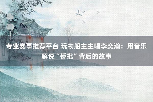 专业赛事推荐平台 玩物船主主唱李奕瀚：用音乐解说“侨批”背后的故事