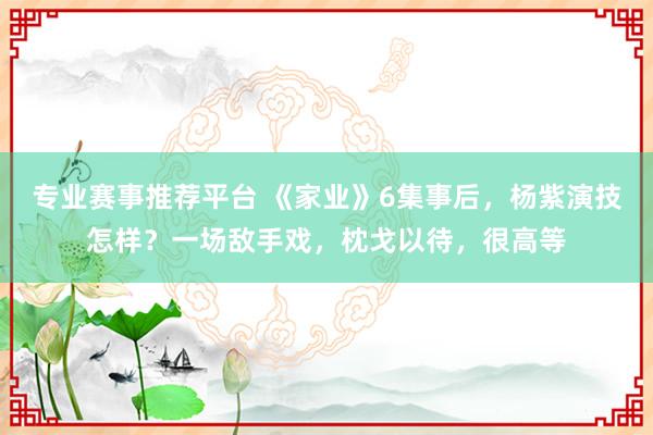 专业赛事推荐平台 《家业》6集事后，杨紫演技怎样？一场敌手戏，枕戈以待，很高等