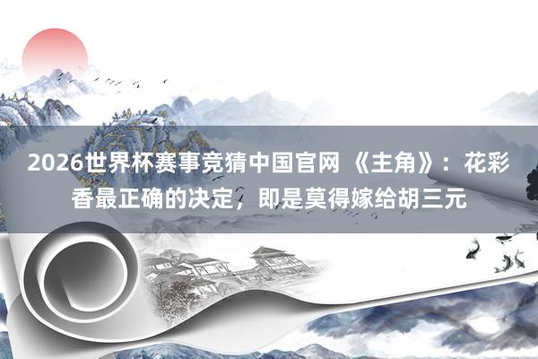 2026世界杯赛事竞猜中国官网 《主角》：花彩香最正确的决定，即是莫得嫁给胡三元