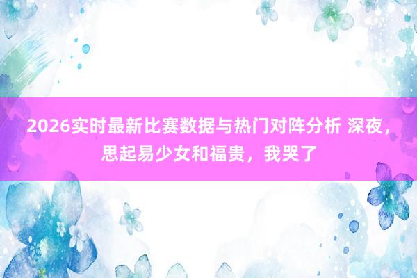 2026实时最新比赛数据与热门对阵分析 深夜，思起易少女和福贵，我哭了