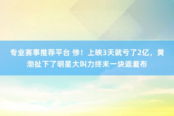 专业赛事推荐平台 惨！上映3天就亏了2亿，黄渤扯下了明星大叫力终末一块遮羞布