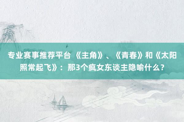 专业赛事推荐平台 《主角》、《青春》和《太阳照常起飞》:那3个疯女东谈主隐喻什么?