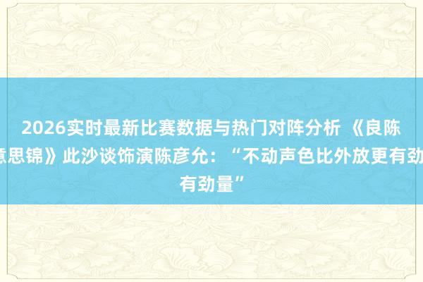 2026实时最新比赛数据与热门对阵分析 《良陈好意思锦》此沙谈饰演陈彦允：“不动声色比外放更有劲量”