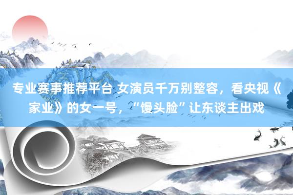 专业赛事推荐平台 女演员千万别整容,看央视《家业》的女一号,“馒头脸”让东谈主出戏