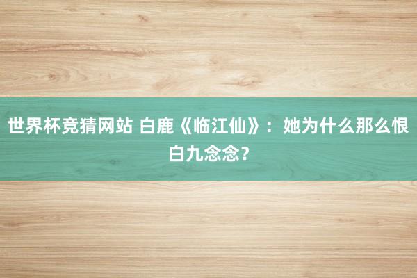 世界杯竞猜网站 白鹿《临江仙》：她为什么那么恨白九念念？