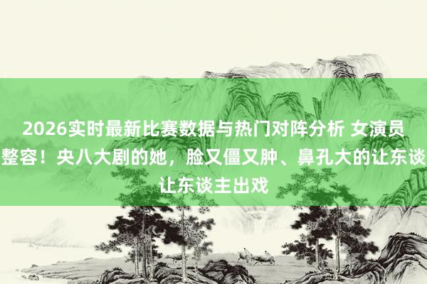 2026实时最新比赛数据与热门对阵分析 女演员千万别整容！央八大剧的她，脸又僵又肿、鼻孔大的让东谈主出戏