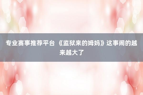 专业赛事推荐平台 《监狱来的姆妈》这事闹的越来越大了