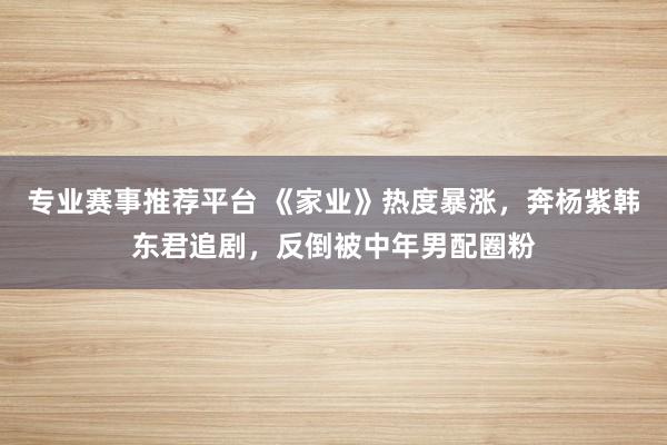 专业赛事推荐平台 《家业》热度暴涨,奔杨紫韩东君追剧,反倒被中年男配圈粉