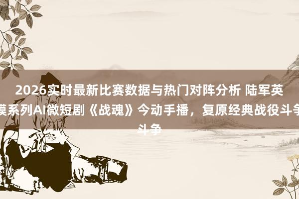 2026实时最新比赛数据与热门对阵分析 陆军英模系列AI微短剧《战魂》今动手播，复原经典战役斗争