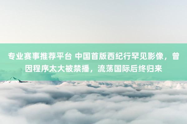 专业赛事推荐平台 中国首版西纪行罕见影像，曾因程序太大被禁播，流荡国际后终归来