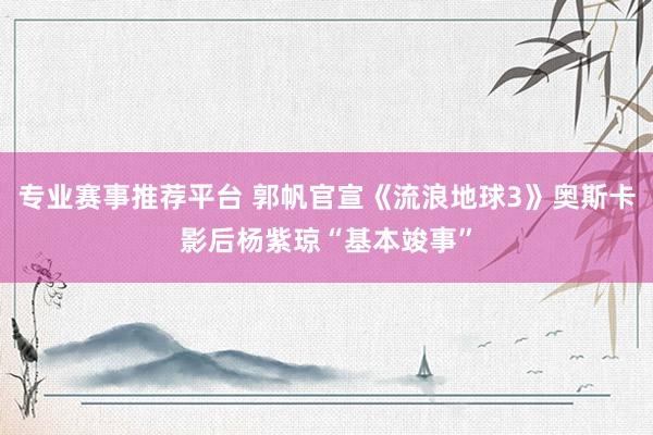 专业赛事推荐平台 郭帆官宣《流浪地球3》奥斯卡影后杨紫琼“基本竣事”