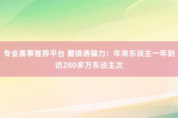 专业赛事推荐平台 麓镇诱骗力：年青东谈主一年到访280多万东谈主次