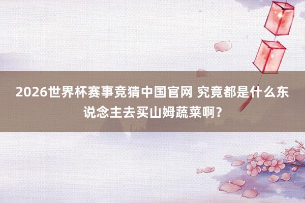 2026世界杯赛事竞猜中国官网 究竟都是什么东说念主去买山姆蔬菜啊？