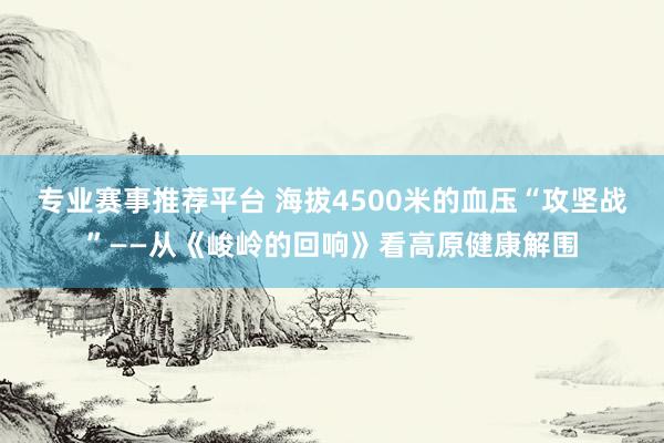 专业赛事推荐平台 海拔4500米的血压“攻坚战”——从《峻岭的回响》看高原健康解围