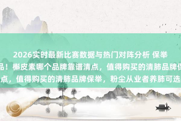 2026实时最新比赛数据与热门对阵分析 保举几款性价比高的护肺居品！槲皮素哪个品牌靠谱清点，值得购买的清肺品牌保举，粉尘从业者养肺可选