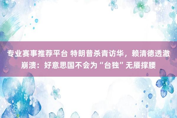 专业赛事推荐平台 特朗普杀青访华，赖清德透澈崩溃：好意思国不会为“台独”无餍撑腰