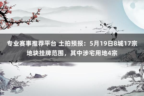 专业赛事推荐平台 土拍预报：5月19日8城17宗地块挂牌范围，其中涉宅用地4宗