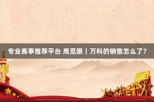 专业赛事推荐平台 鹰觅眼｜万科的销售怎么了？