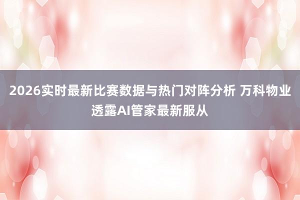 2026实时最新比赛数据与热门对阵分析 万科物业透露AI管家最新服从