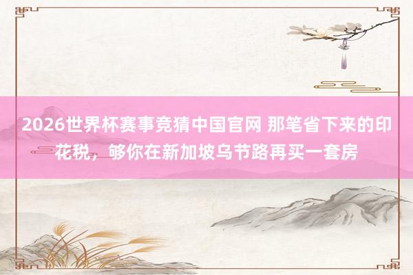 2026世界杯赛事竞猜中国官网 那笔省下来的印花税，够你在新加坡乌节路再买一套房