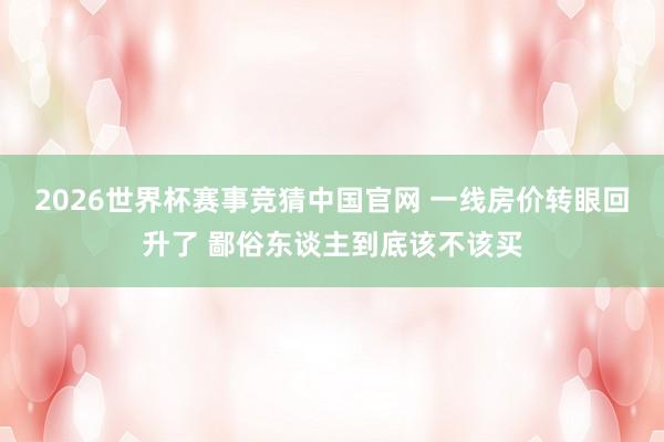 2026世界杯赛事竞猜中国官网 一线房价转眼回升了 鄙俗东谈主到底该不该买