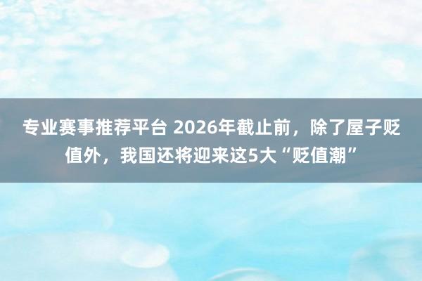 专业赛事推荐平台 2026年截止前，除了屋子贬值外，我国还将迎来这5大“贬值潮”