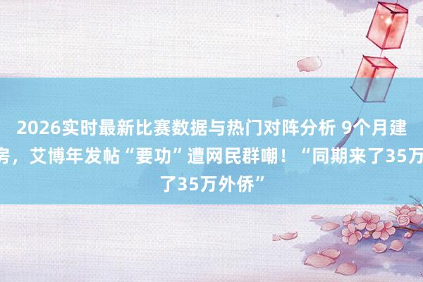 2026实时最新比赛数据与热门对阵分析 9个月建45套房，艾博年发帖“要功”遭网民群嘲！“同期来了35万外侨”