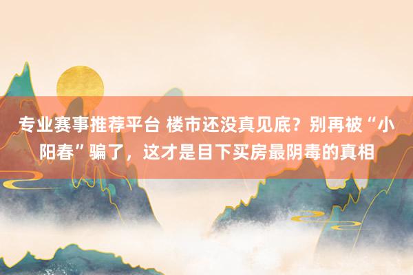 专业赛事推荐平台 楼市还没真见底?别再被“小阳春”骗了,这才是目下买房最阴毒的真相