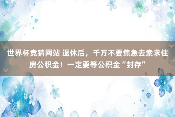 世界杯竞猜网站 退休后，千万不要焦急去索求住房公积金！一定要等公积金“封存”