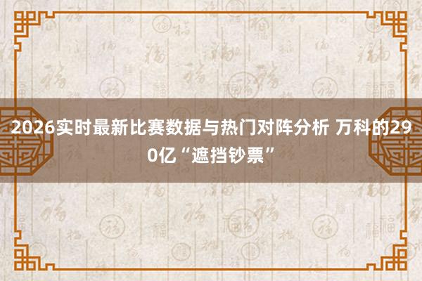 2026实时最新比赛数据与热门对阵分析 万科的290亿“遮挡钞票”