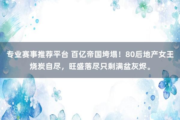 专业赛事推荐平台 百亿帝国垮塌!80后地产女王烧炭自尽,旺盛落尽只剩满盆灰烬。