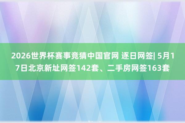 2026世界杯赛事竞猜中国官网 逐日网签| 5月17日北京新址网签142套、二手房网签163套