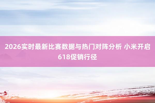 2026实时最新比赛数据与热门对阵分析 小米开启618促销行径