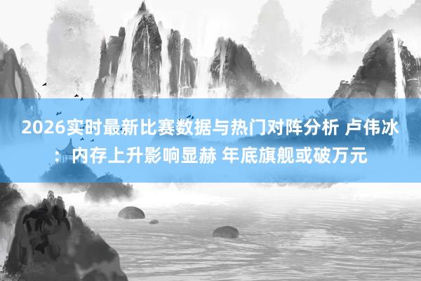 2026实时最新比赛数据与热门对阵分析 卢伟冰:内存上升影响显赫 年底旗舰或破万元