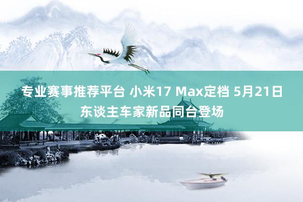 专业赛事推荐平台 小米17 Max定档 5月21日东谈主车家新品同台登场