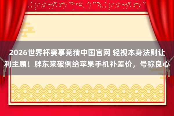 2026世界杯赛事竞猜中国官网 轻视本身法则让利主顾！胖东来破例给苹果手机补差价，号称良心