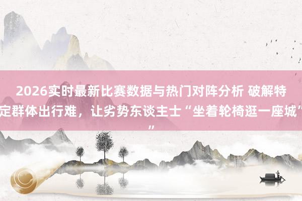 2026实时最新比赛数据与热门对阵分析 破解特定群体出行难，让劣势东谈主士“坐着轮椅逛一座城”