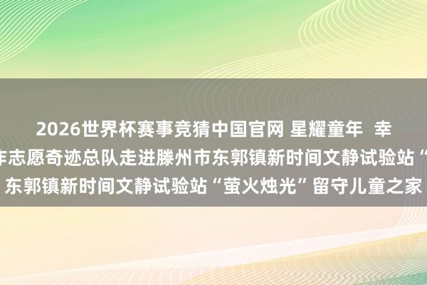 2026世界杯赛事竞猜中国官网 星耀童年  幸福成长——山东省家庭耕作志愿奇迹总队走进滕州市东郭镇新时间文静试验站“萤火烛光”留守儿童之家