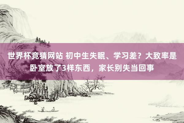 世界杯竞猜网站 初中生失眠、学习差？大致率是卧室放了3样东西，家长别失当回事