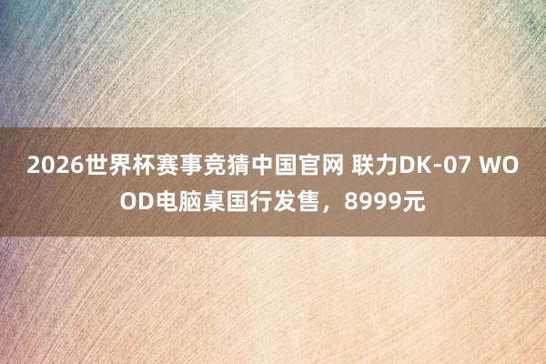 2026世界杯赛事竞猜中国官网 联力DK-07 WOOD电脑桌国行发售，8999元